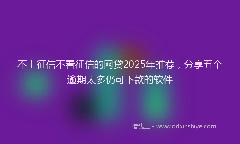 不上征信不看征信的网贷2025年推荐，分享五个逾期太多仍可下款的软件