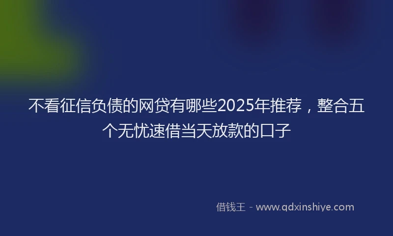 不看征信负债的网贷有哪些2025年推荐，整合五个无忧速借当天放款的口子
