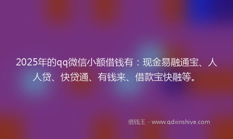 2025年的qq微信小额借钱有：现金易融通宝、人人贷、快贷通、有钱来、借款宝快融等。