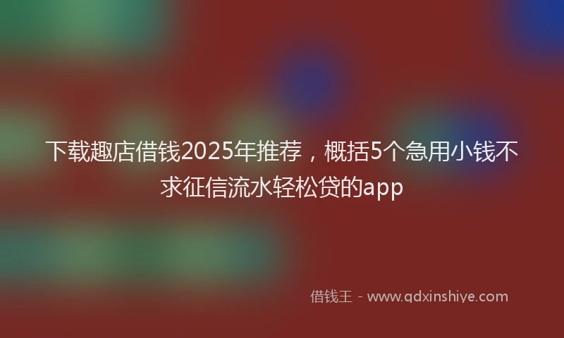下载趣店借钱2025年推荐，概括5个急用小钱不求征信流水轻松贷的app