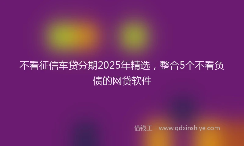 不看征信车贷分期2025年精选,整合5个不看负债的网贷软件