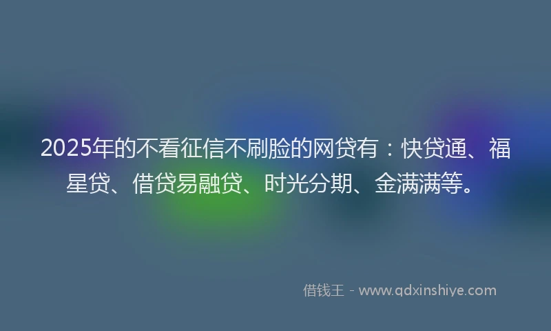 2025年的不看征信不刷脸的网贷有：快贷通、福星贷、借贷易融贷、时光分期、金满满等。