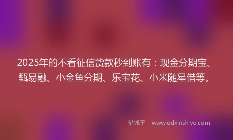 2025年的不看征信货款秒到账有：现金分期宝、甄易融、小金鱼分期、乐宝花、小米随星借等。