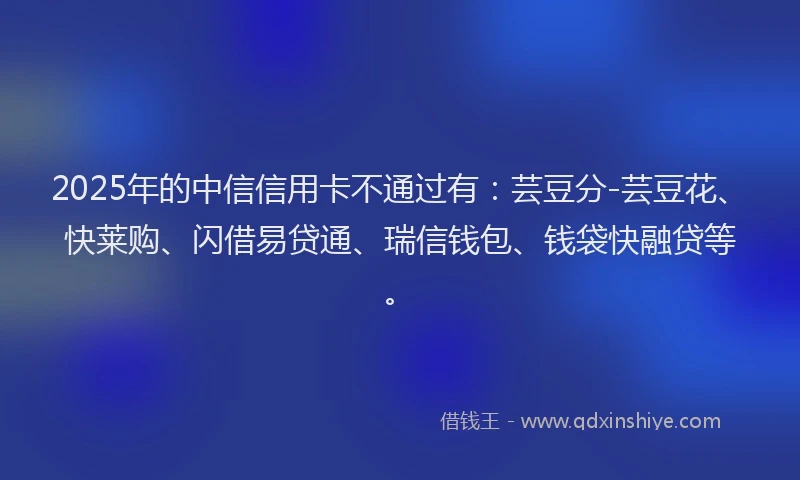 2025年的中信信用卡不通过有：芸豆分-芸豆花、快莱购、闪借易贷通、瑞信钱包、钱袋快融贷等。