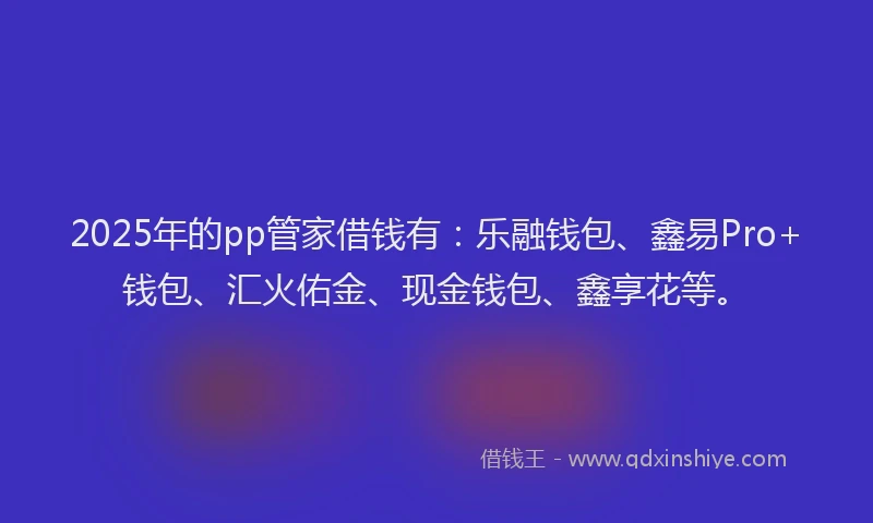 2025年的pp管家借钱有：乐融钱包、鑫易Pro+钱包、汇火佑金、现金钱包、鑫享花等。