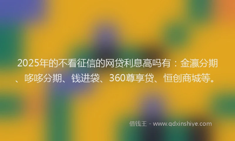 2025年的不看征信的网贷利息高吗有：金瀛分期、哆哆分期、钱进袋、360尊享贷、恒创商城等。