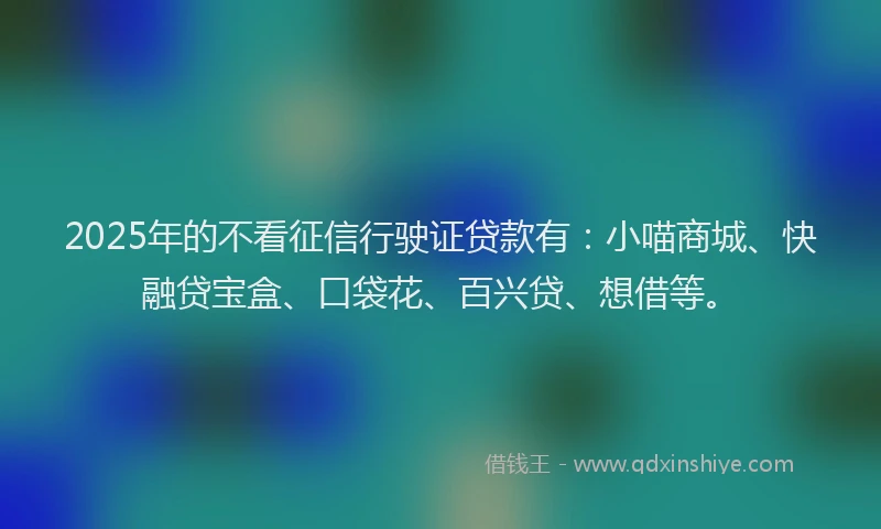 2025年的不看征信行驶证贷款有：小喵商城、快融贷宝盒、口袋花、百兴贷、想借等。