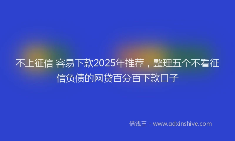 不上征信 容易下款2025年推荐，整理五个不看征信负债的网贷百分百下款口子