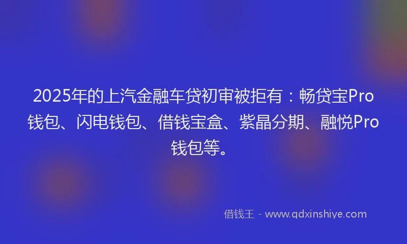 2025年的上汽金融车贷初审被拒有：畅贷宝Pro钱包、闪电钱包、借钱宝盒、紫晶分期、融悦Pro钱包等。
