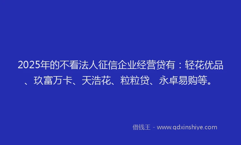 2025年的不看法人征信企业经营贷有：轻花优品、玖富万卡、天浩花、粒粒贷、永卓易购等。