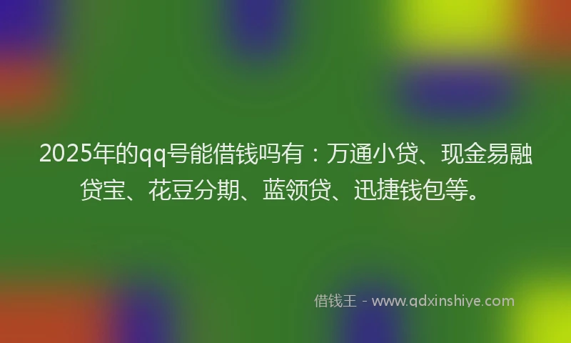 2025年的qq号能借钱吗有：万通小贷、现金易融贷宝、花豆分期、蓝领贷、迅捷钱包等。