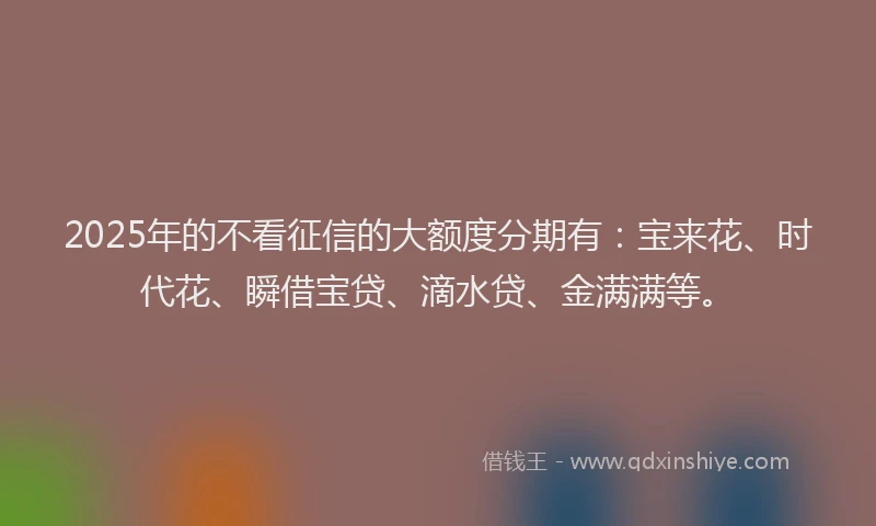 2025年的不看征信的大额度分期有：宝来花、时代花、瞬借宝贷、滴水贷、金满满等。