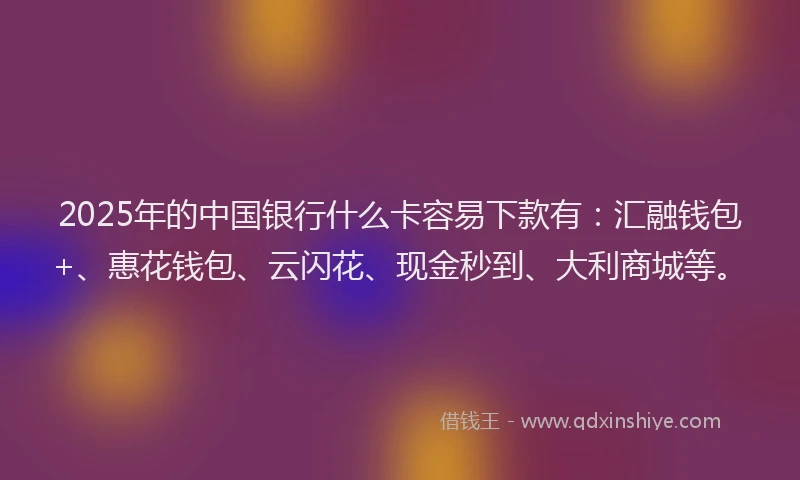 2025年的中国银行什么卡容易下款有：汇融钱包+、惠花钱包、云闪花、现金秒到、大利商城等。