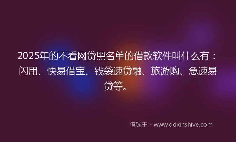 2025年的不看网贷黑名单的借款软件叫什么有：闪用、快易借宝、钱袋速贷融、旅游购、急速易贷等。