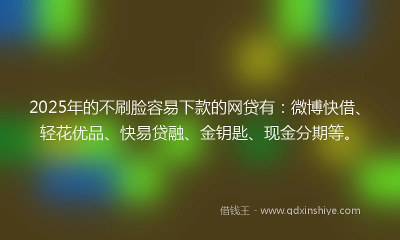 2025年的不刷脸容易下款的网贷有：微博快借、轻花优品、快易贷融、金钥匙、现金分期等。