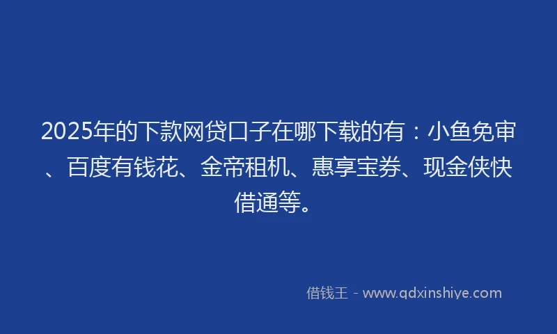 2025年的下款网贷口子在哪下载的有：小鱼免审、百度有钱花、金帝租机、惠享宝券、现金侠快借通等。