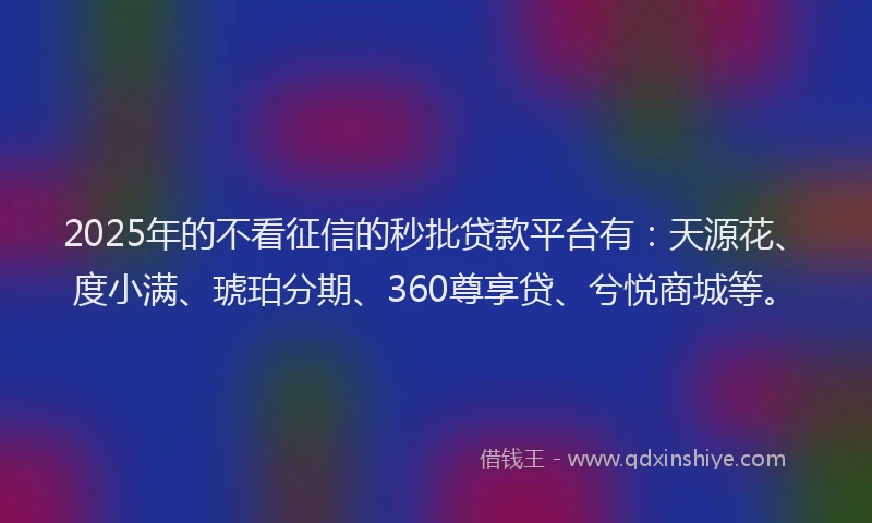 2025年的不看征信的秒批贷款平台有：天源花、度小满、琥珀分期、360尊享贷、兮悦商城等。