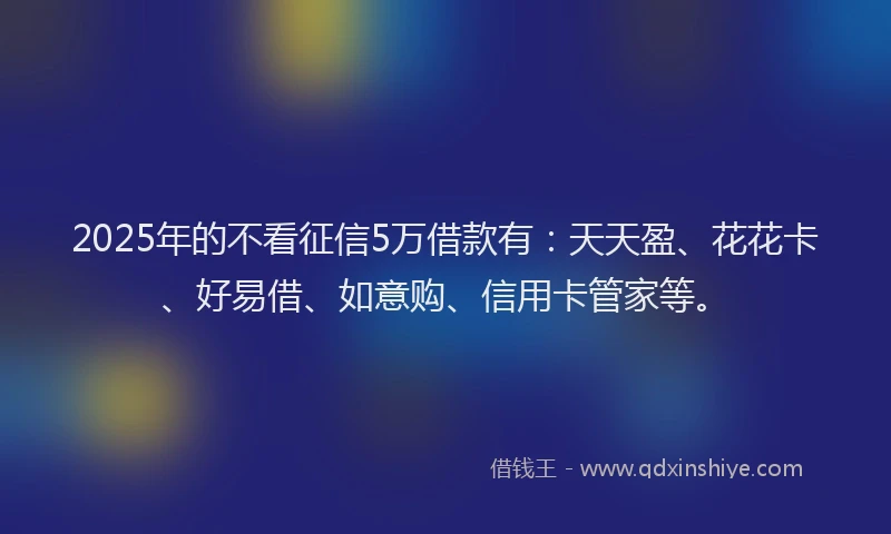 2025年的不看征信5万借款有：天天盈、花花卡、好易借、如意购、信用卡管家等。