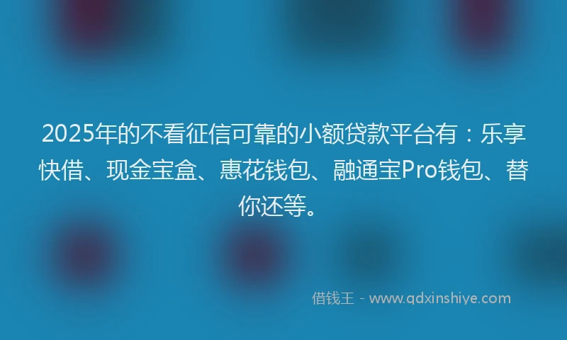 2025年的不看征信可靠的小额贷款平台有：乐享快借、现金宝盒、惠花钱包、融通宝Pro钱包、替你还等。