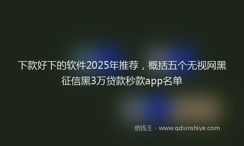 下款好下的软件2025年推荐，概括五个无视网黑征信黑3万贷款秒款app名单