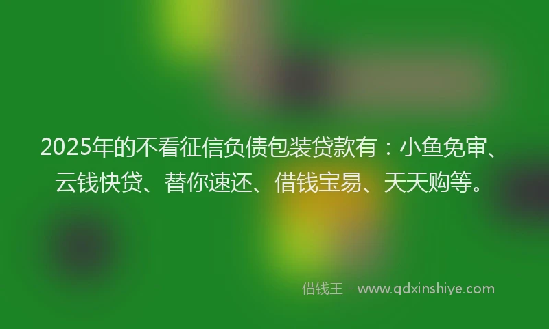 2025年的不看征信负债包装贷款有:小鱼免审、云钱快贷、替你速还、借钱宝易、天天购等。