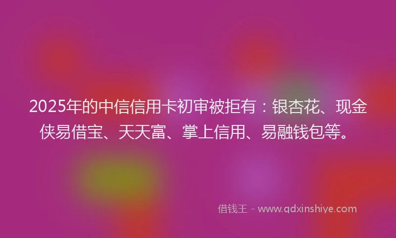 2025年的中信信用卡初审被拒有：银杏花、现金侠易借宝、天天富、掌上信用、易融钱包等。