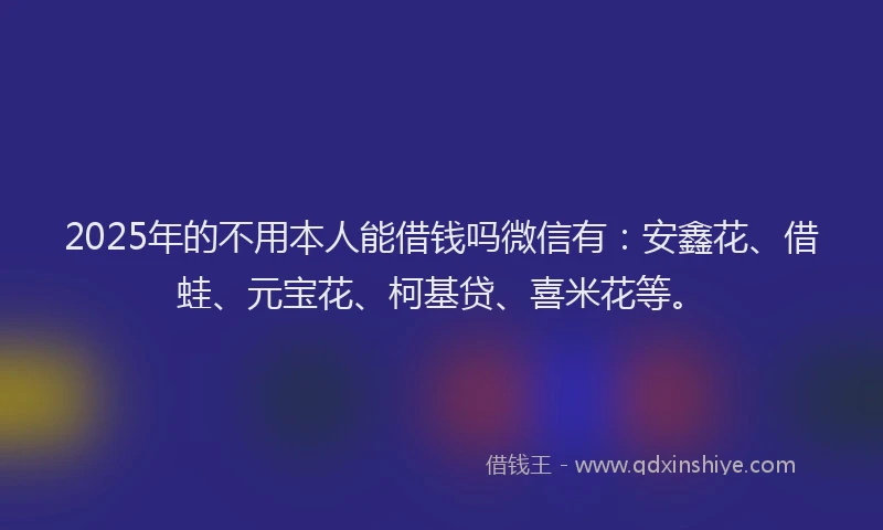 2025年的不用本人能借钱吗微信有：安鑫花、借蛙、元宝花、柯基贷、喜米花等。
