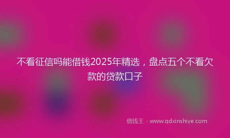 不看征信吗能借钱2025年精选，盘点五个不看欠款的贷款口子