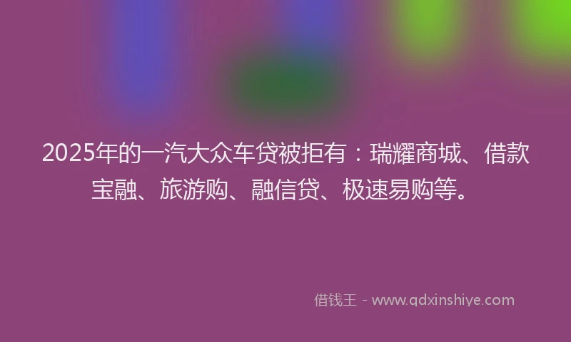 2025年的一汽大众车贷被拒有：瑞耀商城、借款宝融、旅游购、融信贷、极速易购等。