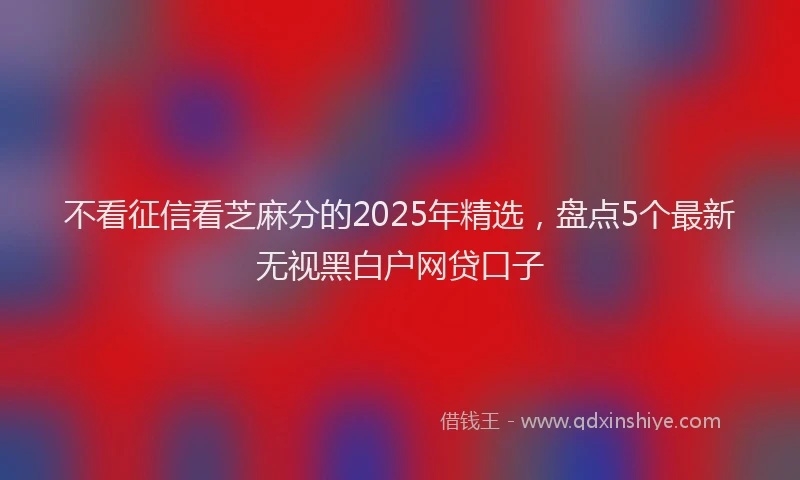 不看征信看芝麻分的2025年精选，盘点5个最新无视黑白户网贷口子
