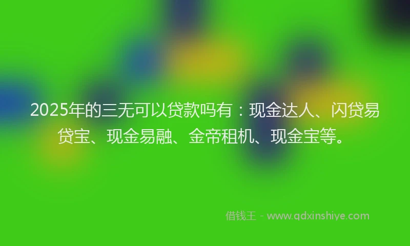 2025年的三无可以贷款吗有：现金达人、闪贷易贷宝、现金易融、金帝租机、现金宝等。
