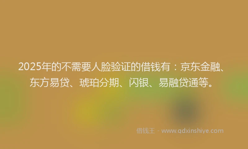 2025年的不需要人脸验证的借钱有：京东金融、东方易贷、琥珀分期、闪银、易融贷通等。