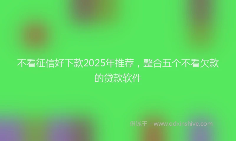不看征信好下款2025年推荐，整合五个不看欠款的贷款软件