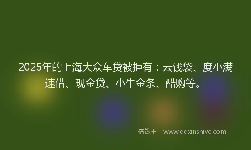 2025年的上海大众车贷被拒有：云钱袋、度小满速借、现金贷、小牛金条、酷购等。