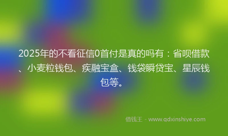 2025年的不看征信0首付是真的吗有：省呗借款、小麦粒钱包、疾融宝盒、钱袋瞬贷宝、星辰钱包等。