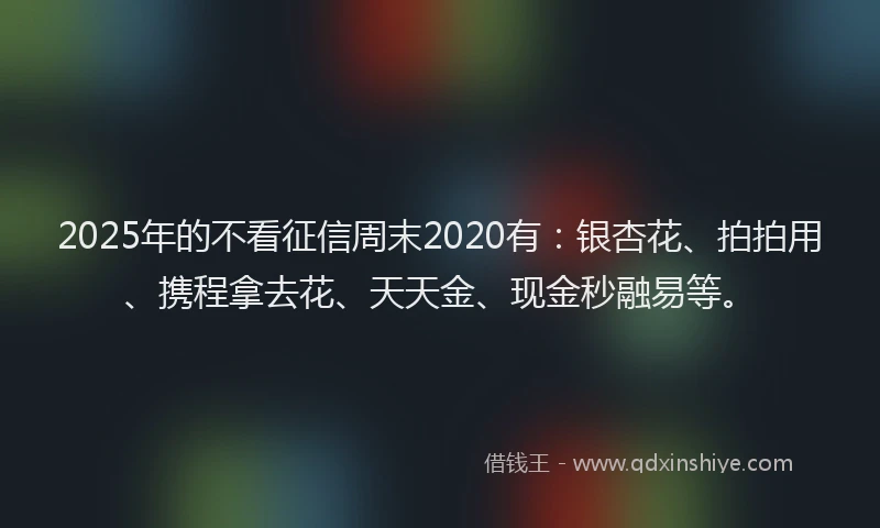 2025年的不看征信周末2020有：银杏花、拍拍用、携程拿去花、天天金、现金秒融易等。