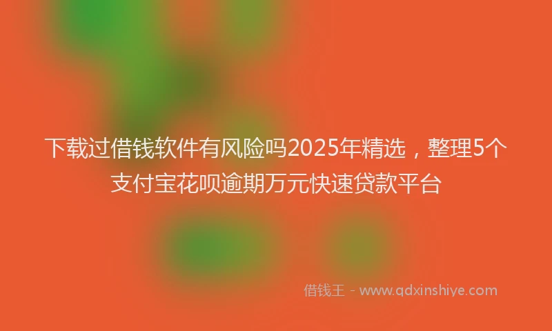 下载过借钱软件有风险吗2025年精选，整理5个支付宝花呗逾期万元快速贷款平台