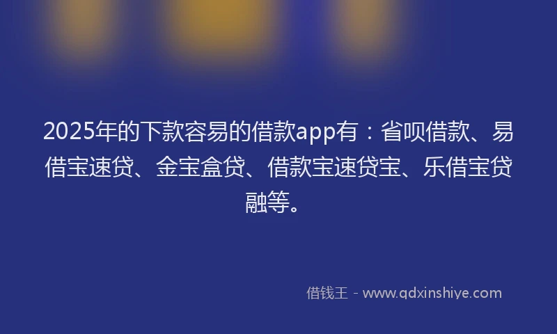2025年的下款容易的借款app有：省呗借款、易借宝速贷、金宝盒贷、借款宝速贷宝、乐借宝贷融等。