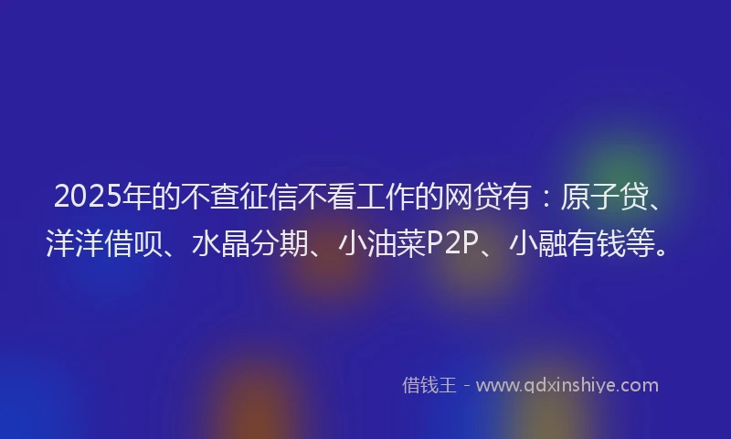 2025年的不查征信不看工作的网贷有：原子贷、洋洋借呗、水晶分期、小油菜P2P、小融有钱等。