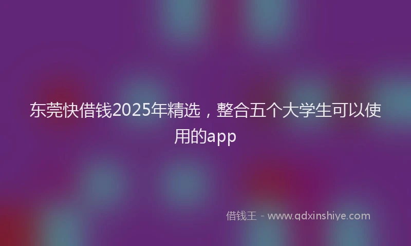 东莞快借钱2025年精选，整合五个大学生可以使用的app