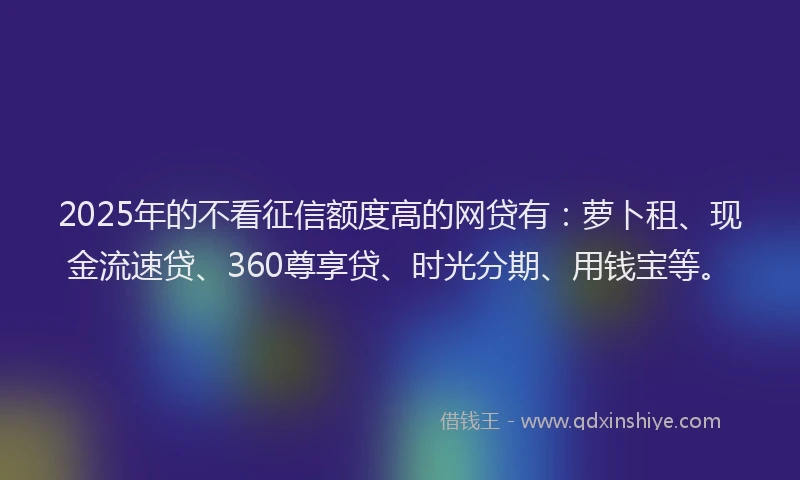 2025年的不看征信额度高的网贷有：萝卜租、现金流速贷、360尊享贷、时光分期、用钱宝等。
