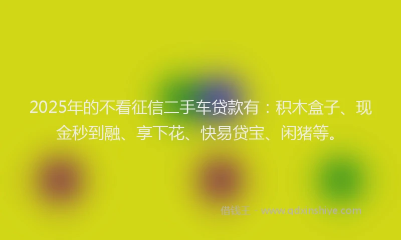 2025年的不看征信二手车贷款有：积木盒子、现金秒到融、享下花、快易贷宝、闲猪等。