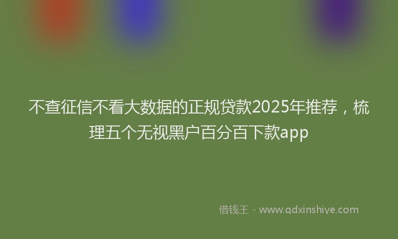不查征信不看大数据的正规贷款2025年推荐，梳理五个无视黑户百分百下款app