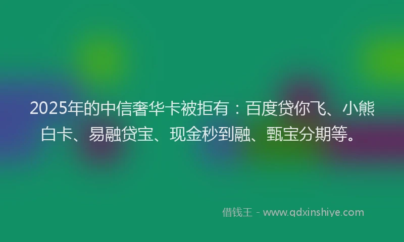 2025年的中信奢华卡被拒有：百度贷你飞、小熊白卡、易融贷宝、现金秒到融、甄宝分期等。