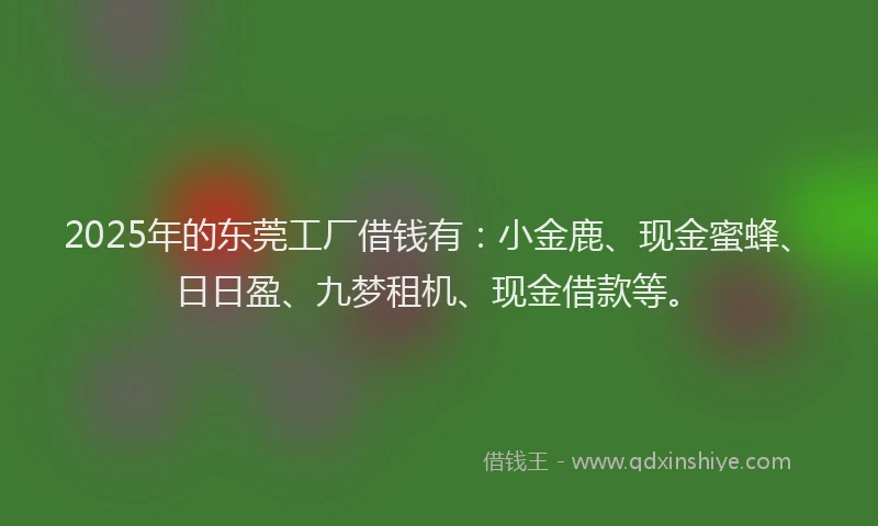 2025年的东莞工厂借钱有：小金鹿、现金蜜蜂、日日盈、九梦租机、现金借款等。