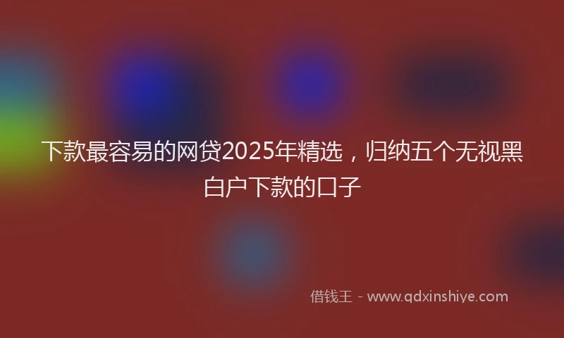 下款最容易的网贷2025年精选，归纳五个无视黑白户下款的口子