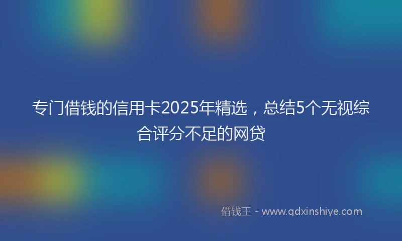 专门借钱的信用卡2025年精选，总结5个无视综合评分不足的网贷
