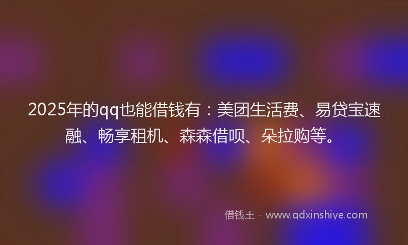 2025年的qq也能借钱有：美团生活费、易贷宝速融、畅享租机、森森借呗、朵拉购等。