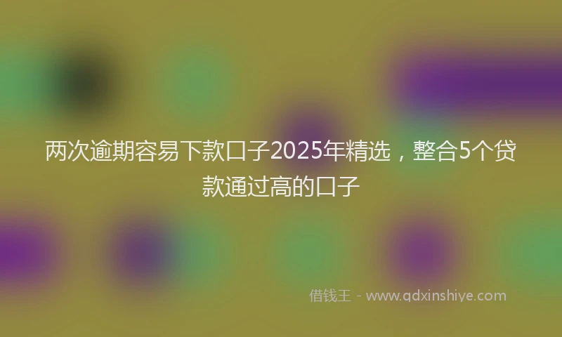 两次逾期容易下款口子2025年精选，整合5个贷款通过高的口子