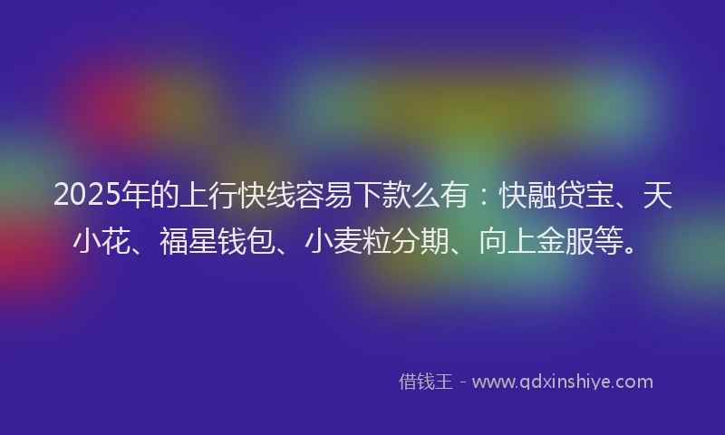 2025年的上行快线容易下款么有：快融贷宝、天小花、福星钱包、小麦粒分期、向上金服等。